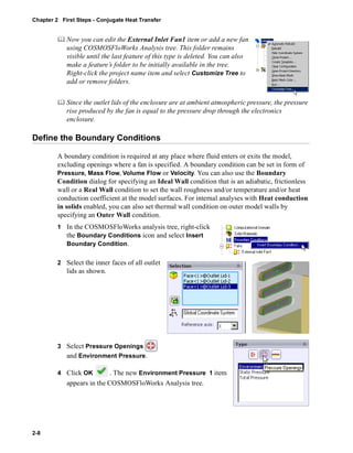 Chapter 2 First Steps - Conjugate Heat Transfer 
2-8 
	 Now you can edit the External Inlet Fan1 item or add a new fan 
using COSMOSFloWorks Analysis tree. This folder remains 
visible until the last feature of this type is deleted. You can also 
make a feature’s folder to be initially available in the tree. 
Right-click the project name item and select Customize Tree to 
add or remove folders. 
	 Since the outlet lids of the enclosure are at ambient atmospheric pressure, the pressure 
rise produced by the fan is equal to the pressure drop through the electronics 
enclosure. 
Define the Boundary Conditions 
A boundary condition is required at any place where fluid enters or exits the model, 
excluding openings where a fan is specified. A boundary condition can be set in form of 
Pressure, Mass Flow, Volume Flow or Velocity. You can also use the Boundary 
Condition dialog for specifying an Ideal Wall condition that is an adiabatic, frictionless 
wall or a Real Wall condition to set the wall roughness and/or temperature and/or heat 
conduction coefficient at the model surfaces. For internal analyses with Heat conduction 
in solids enabled, you can also set thermal wall condition on outer model walls by 
specifying an Outer Wall condition. 
1 In the COSMOSFloWorks analysis tree, right-click 
the Boundary Conditions icon and select Insert 
Boundary Condition. 
2 Select the inner faces of all outlet 
lids as shown. 
3 Select Pressure Openings 
and Environment Pressure. 
4 Click OK . The new Environment Pressure 1 item 
appears in the COSMOSFloWorks Analysis tree. 
 