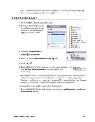 The Environment pressure condition is interpreted as a static pressure for outgoing 
flows and as a total pressure for incoming flows. 
Define the Heat Source 
1 Click FloWorks, Insert, Volume Source. 
2 Select the Main Chip from the 
flyout FeatureManager design 
tree tree as the component to 
apply the volume source. 
3 Select the Heat Generation 
Rate as Parameter. 
4 Enter 5 W in the Heat Generation Rate box. 
5 Click OK . 
6 In the COSMOSFloWorks Analysis tree click-pause-click the 
new VS Heat Generation Rate 1 item and rename it to 
Main Chip. 
	 Volume Heat Sources allows you to specify the heat generation rate (in Watts) or the 
volumetric heat generation rate (in Watts per volume) or a constant temperature 
boundary condition for the volume. It is also possible to specify Surface Heat Sources 
in terms of heat transfer rate (in Watts) or heat flux (in Watts per area). 
Click anywhere in the graphic area to clear the selection. 
1 In the COSMOSFloWorks analysis tree, right-click the Heat Sources icon and select 
Insert Volume Source. 
COSMOSFloWorks 2008 Tutorial 2-9 
 