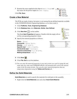 7 Rename the source applied to the chips to Small Chips and 
the source for the power supply to Power Supply. 
Click File, Save. 
Create a New Material 
The PCBs are made of epoxy, but epoxy is not among the pre-defined materials available 
in the COSMOSFloWorks Engineering database, so we must create it. 
1 Click FloWorks, Tools, Engineering Database. 
2 In the Database tree select Materials, Solids, User Defined. 
3 Click New Item on the toolbar. 
The blank Item Properties tab appears. Double-click the empty cells to 
set the corresponding properties values. 
4 Specify the material properties as follows: 
Name = Epoxy, 
Comments = Epoxy Resin, 
Density = 1120 kg/m^3, 
Specific heat = 1400 J/(kg*K), 
Conductivity type = Isotropic 
Thermal conductivity = 0.2 W/(m*K), 
Melting temperature = 600 K. 
5 Click Save . 
6 Click File, Exit to exit the database. 
	 You can enter the material properties in any unit system you want by typing the unit 
name after the value and COSMOSFloWorks will automatically convert the entered 
value to the SI system of units. You can also enter material properties that are 
temperature dependent using the Tables and Curves tab. 
Define the Solid Materials 
Solid Materials are used to specify the materials for solid parts in the assembly. 
1 Right-click the Solid Materials icon and select Insert Solid Material. 
COSMOSFloWorks 2008 Tutorial 2-11 
 