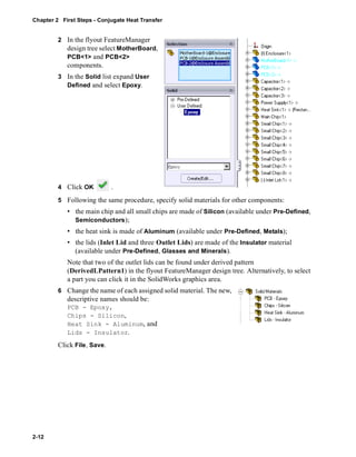 Chapter 2 First Steps - Conjugate Heat Transfer 
2-12 
2 In the flyout FeatureManager 
design tree select MotherBoard, 
PCB<1> and PCB<2> 
components. 
3 In the Solid list expand User 
Defined and select Epoxy. 
4 Click OK . 
5 Following the same procedure, specify solid materials for other components: 
• the main chip and all small chips are made of Silicon (available under Pre-Defined, 
Semiconductors); 
• the heat sink is made of Aluminum (available under Pre-Defined, Metals); 
• the lids (Inlet Lid and three Outlet Lids) are made of the Insulator material 
(available under Pre-Defined, Glasses and Minerals). 
Note that two of the outlet lids can be found under derived pattern 
(DerivedLPattern1) in the flyout FeatureManager design tree. Alternatively, to select 
a part you can click it in the SolidWorks graphics area. 
6 Change the name of each assigned solid material. The new, 
descriptive names should be: 
PCB - Epoxy, 
Chips - Silicon, 
Heat Sink - Aluminum, and 
Lids - Insulator. 
Click File, Save. 
 