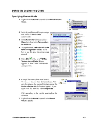 Define the Engineering Goals 
Specifying Volume Goals 
1 Right-click the Goals icon and select Insert Volume 
Goals. 
2 In the flyout FeatureManager design 
tree select all Small Chip 
components. 
3 In the Parameter table select the 
Max check box in the Temperature 
of Solid row. 
4 Accept selected Use for Conv. (Use 
for Convergence Control) check 
box to use this goal for convergence 
control. 
5 Click OK . The new VG Max 
Temperature of Solid 1 item 
appears in the COSMOSFloWorks 
Analysis tree. 
6 Change the name of the new item to 
VG Small Chips Max Temperature. You 
can also change the name of the item using the 
Feature Properties dialog that appears if you 
right-click the item and select Properties. 
Click anywhere in the graphic area to clear the 
selection. 
7 Right-click the Goals icon and select Insert 
Volume Goals. 
COSMOSFloWorks 2008 Tutorial 2-13 
 