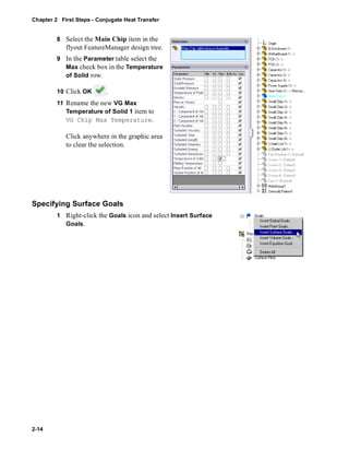 Chapter 2 First Steps - Conjugate Heat Transfer 
2-14 
8 Select the Main Chip item in the 
flyout FeatureManager design tree. 
9 In the Parameter table select the 
Max check box in the Temperature 
of Solid row. 
10 Click OK . 
11 Rename the new VG Max 
Temperature of Solid 1 item to 
VG Chip Max Temperature. 
Click anywhere in the graphic area 
to clear the selection. 
Specifying Surface Goals 
1 Right-click the Goals icon and select Insert Surface 
Goals. 
 