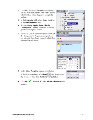 2 Click the COSMOSFloWorks Analysis Tree 
tab and click the External Inlet Fan 1 item to 
select the face where the goal is going to be 
applied. 
3 In the Parameter table select the Av check box 
in the Static Pressure row. 
4 Accept selected Use for Conv. (Use for 
Convergence Control) check box to use this 
goal for convergence control. 
	 For the X(Y, Z) - Component of Force and X(Y, 
Z) - Component of Torque surface goals you 
can select the Coordinate system in which these 
goals will be calculated. 
5 Under Name Template, located at the bottom 
of the PropertyManager, click Inlet and then remove 
the <Number> field from the Name Template box. 
6 Click OK . The new SG Inlet Av Static Pressure goal 
appears. 
COSMOSFloWorks 2008 Tutorial 2-15 
 