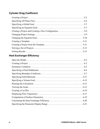 Cylinder Drag Coefficient 
Creating a Project . . . . . . . . . . . . . . . . . . . . . . . . . . . . . . . . . . . . . . . . . . . . . . . . . . . 5-2 
Specifying 2D Plane Flow. . . . . . . . . . . . . . . . . . . . . . . . . . . . . . . . . . . . . . . . . . . . . 5-6 
Specifying a Global Goal . . . . . . . . . . . . . . . . . . . . . . . . . . . . . . . . . . . . . . . . . . . . . 5-7 
Specifying an Equation Goal. . . . . . . . . . . . . . . . . . . . . . . . . . . . . . . . . . . . . . . . . . . 5-7 
Cloning a Project and Creating a New Configuration. . . . . . . . . . . . . . . . . . . . . . . . 5-8 
Changing Project Settings . . . . . . . . . . . . . . . . . . . . . . . . . . . . . . . . . . . . . . . . . . . . . 5-9 
Changing the Equation Goal . . . . . . . . . . . . . . . . . . . . . . . . . . . . . . . . . . . . . . . . . . 5-10 
Creating a Template . . . . . . . . . . . . . . . . . . . . . . . . . . . . . . . . . . . . . . . . . . . . . . . . 5-11 
Creating a Project from the Template . . . . . . . . . . . . . . . . . . . . . . . . . . . . . . . . . . . 5-11 
Solving a Set of Projects . . . . . . . . . . . . . . . . . . . . . . . . . . . . . . . . . . . . . . . . . . . . . 5-13 
Getting Results . . . . . . . . . . . . . . . . . . . . . . . . . . . . . . . . . . . . . . . . . . . . . . . . . . . . 5-13 
Heat Exchanger Efficiency 
Open the Model . . . . . . . . . . . . . . . . . . . . . . . . . . . . . . . . . . . . . . . . . . . . . . . . . . . . . 6-2 
Creating a Project . . . . . . . . . . . . . . . . . . . . . . . . . . . . . . . . . . . . . . . . . . . . . . . . . . . 6-2 
Symmetry Condition . . . . . . . . . . . . . . . . . . . . . . . . . . . . . . . . . . . . . . . . . . . . . . . . . 6-5 
Specifying a Fluid Subdomain . . . . . . . . . . . . . . . . . . . . . . . . . . . . . . . . . . . . . . . . . 6-6 
Specifying Boundary Conditions . . . . . . . . . . . . . . . . . . . . . . . . . . . . . . . . . . . . . . . 6-7 
Specifying Solid Materials . . . . . . . . . . . . . . . . . . . . . . . . . . . . . . . . . . . . . . . . . . . 6-11 
Specifying a Volume Goal. . . . . . . . . . . . . . . . . . . . . . . . . . . . . . . . . . . . . . . . . . . . 6-12 
Running the Calculation . . . . . . . . . . . . . . . . . . . . . . . . . . . . . . . . . . . . . . . . . . . . . 6-13 
Viewing the Goals . . . . . . . . . . . . . . . . . . . . . . . . . . . . . . . . . . . . . . . . . . . . . . . . . . 6-13 
Creating a Cut Plot . . . . . . . . . . . . . . . . . . . . . . . . . . . . . . . . . . . . . . . . . . . . . . . . . 6-14 
Displaying Flow Trajectories . . . . . . . . . . . . . . . . . . . . . . . . . . . . . . . . . . . . . . . . . 6-17 
Computation of Surface Parameters . . . . . . . . . . . . . . . . . . . . . . . . . . . . . . . . . . . . 6-19 
Calculating the Heat Exchanger Efficiency . . . . . . . . . . . . . . . . . . . . . . . . . . . . . . 6-20 
Specifying the Parameter Display Range . . . . . . . . . . . . . . . . . . . . . . . . . . . . . . . . 6-21 
iv COSMOSFloWorks 2008 Tutorial 
 