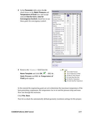2 In the Parameter table select the Av 
check boxes in the Static Pressure and 
Temperature of Fluid rows and accept 
selected Use for Conv. (Use for 
Convergence Control) check box to use 
these goals for convergence control. 
3 Remove the <Number> field from the 
Name Template and click OK - GG Av 
Static Pressure and GG Av Temperature of 
Fluid goals appear. 
In this tutorial the engineering goals are set to determine the maximum temperature of the 
heat generating components, the temperature rise in air and the pressure drop and mass 
flow rate through the enclosure. 
Click File, Save. 
Next let us check the automatically defined geometry resolution settings for this project. 
COSMOSFloWorks 2008 Tutorial 2-17 
 