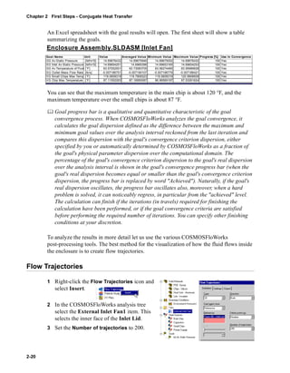 Chapter 2 First Steps - Conjugate Heat Transfer 
2-20 
An Excel spreadsheet with the goal results will open. The first sheet will show a table 
summarizing the goals. 
Enclosure Assembly.SLDASM [Inlet Fan] 
Goal Name Unit Value Averaged Value Minimum Value Maximum Value Progress [%] Use In Convergence 
GG Av Static Pressure [lbf/in^2] 14.69676432 14.69675946 14.69675002 14.69676432 100 Yes 
SG Inlet Av Static Pressure [lbf/in^2] 14.69654251 14.6965396 14.69653165 14.69654253 100 Yes 
GG Av Temperature of Fluid [°F] 63.57052501 63.73083705 63.56274465 63.95989928 100 Yes 
SG Outlet Mass Flow Rate [lb/s] -0.007186751 -0.007190107 -0.007196779 -0.007186421 100 Yes 
VG Small Chips Max Temp [°F] 119.0609319 119.7909323 119.0609319 120.9908509 100 Yes 
VG Chip Max Temperature [°F] 87.11552263 87.16950087 86.96569197 87.53261624 100 Yes 
You can see that the maximum temperature in the main chip is about 120 °F, and the 
maximum temperature over the small chips is about 87 °F. 
	 Goal progress bar is a qualitative and quantitative characteristic of the goal 
convergence process. When COSMOSFloWorks analyzes the goal convergence, it 
calculates the goal dispersion defined as the difference between the maximum and 
minimum goal values over the analysis interval reckoned from the last iteration and 
compares this dispersion with the goal's convergence criterion dispersion, either 
specified by you or automatically determined by COSMOSFloWorks as a fraction of 
the goal's physical parameter dispersion over the computational domain. The 
percentage of the goal's convergence criterion dispersion to the goal's real dispersion 
over the analysis interval is shown in the goal's convergence progress bar (when the 
goal's real dispersion becomes equal or smaller than the goal's convergence criterion 
dispersion, the progress bar is replaced by word "Achieved"). Naturally, if the goal's 
real dispersion oscillates, the progress bar oscillates also, moreover, when a hard 
problem is solved, it can noticeably regress, in particular from the "achieved" level. 
The calculation can finish if the iterations (in travels) required for finishing the 
calculation have been performed, or if the goal convergence criteria are satisfied 
before performing the required number of iterations. You can specify other finishing 
conditions at your discretion. 
To analyze the results in more detail let us use the various COSMOSFloWorks 
post-processing tools. The best method for the visualization of how the fluid flows inside 
the enclosure is to create flow trajectories. 
Flow Trajectories 
1 Right-click the Flow Trajectories icon and 
select Insert. 
2 In the COSMOSFloWorks analysis tree 
select the External Inlet Fan1 item. This 
selects the inner face of the Inlet Lid. 
3 Set the Number of trajectories to 200. 
 