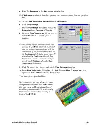 4 Keep the Reference in the Start points from list box. 
	 If Reference is selected, then the trajectory start points are taken from the specified 
face. 
5 Set the Draw trajectories as to Band at the Settings tab. 
6 Click View Settings. 
7 In the View Settings dialog box, change the 
Parameter from Pressure to Velocity. 
8 Go to the Flow Trajectories tab and notice 
that the Use from contours option is 
selected. 
	 This setting defines how trajectories are 
colored. If Use from contours is selected 
then the trajectories are colored with the 
distribution of the parameter specified on 
the Contours tab (Velocity in our case). If 
you select Use fixed color then all flow 
trajectories have the same color that you 
specify on the Settings tab of the Flow 
Trajectories dialog box. 
9 Click OK to save the changes and exit the View Settings dialog box. 
10 In the Flow Trajectories dialog box click OK. The new Flow Trajectories 1 item 
appears in the COSMOSFloWorks Analysis tree. 
This is the picture you should see. 
Notice that there are only a few trajectories 
along the adjacent to the wall PCB<2> and 
this may cause problems with cooling of 
the chips placed on this PCB. Additionally 
the blue color indicates low velocity in 
front of this PCB<2> . 
COSMOSFloWorks 2008 Tutorial 2-21 
 