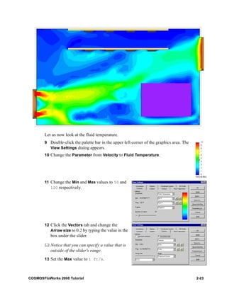 Let us now look at the fluid temperature. 
9 Double-click the palette bar in the upper left corner of the graphics area. The 
View Settings dialog appears. 
10 Change the Parameter from Velocity to Fluid Temperature. 
11 Change the Min and Max values to 50 and 
120 respectively. 
12 Click the Vectors tab and change the 
Arrow size to 0.2 by typing the value in the 
box under the slider. 
	 Notice that you can specify a value that is 
outside of the slider's range. 
13 Set the Max value to 1 ft/s. 
COSMOSFloWorks 2008 Tutorial 2-23 
 