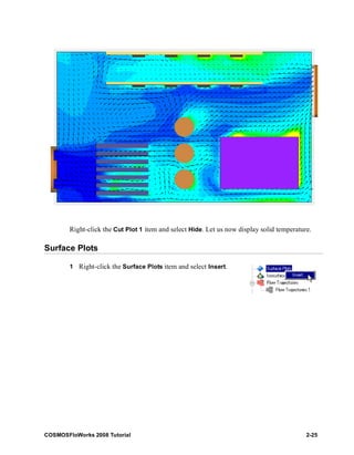 Right-click the Cut Plot 1 item and select Hide. Let us now display solid temperature. 
Surface Plots 
1 Right-click the Surface Plots item and select Insert. 
COSMOSFloWorks 2008 Tutorial 2-25 
 