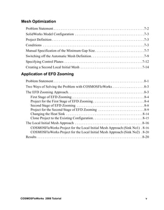 Mesh Optimization 
Problem Statement . . . . . . . . . . . . . . . . . . . . . . . . . . . . . . . . . . . . . . . . . . . . . . . . . . .7-2 
SolidWorks Model Configuration . . . . . . . . . . . . . . . . . . . . . . . . . . . . . . . . . . . . . . .7-3 
Project Definition . . . . . . . . . . . . . . . . . . . . . . . . . . . . . . . . . . . . . . . . . . . . . . . . . . . .7-3 
Conditions . . . . . . . . . . . . . . . . . . . . . . . . . . . . . . . . . . . . . . . . . . . . . . . . . . . . . . . . .7-3 
Manual Specification of the Minimum Gap Size. . . . . . . . . . . . . . . . . . . . . . . . . . . .7-7 
Switching off the Automatic Mesh Definition. . . . . . . . . . . . . . . . . . . . . . . . . . . . . .7-9 
Specifying Control Planes . . . . . . . . . . . . . . . . . . . . . . . . . . . . . . . . . . . . . . . . . . . .7-12 
Creating a Second Local Initial Mesh . . . . . . . . . . . . . . . . . . . . . . . . . . . . . . . . . . .7-14 
Application of EFD Zooming 
Problem Statement . . . . . . . . . . . . . . . . . . . . . . . . . . . . . . . . . . . . . . . . . . . . . . . . . . .8-1 
Two Ways of Solving the Problem with COSMOSFloWorks . . . . . . . . . . . . . . . . . .8-3 
The EFD Zooming Approach. . . . . . . . . . . . . . . . . . . . . . . . . . . . . . . . . . . . . . . . . . .8-3 
First Stage of EFD Zooming. . . . . . . . . . . . . . . . . . . . . . . . . . . . . . . . . . . . . . . . .8-4 
Project for the First Stage of EFD Zooming. . . . . . . . . . . . . . . . . . . . . . . . . . . . .8-4 
Second Stage of EFD Zooming . . . . . . . . . . . . . . . . . . . . . . . . . . . . . . . . . . . . . .8-8 
Project for the Second Stage of EFD Zooming . . . . . . . . . . . . . . . . . . . . . . . . . .8-9 
Changing the Heat Sink . . . . . . . . . . . . . . . . . . . . . . . . . . . . . . . . . . . . . . . . . . .8-14 
Clone Project to the Existing Configuration. . . . . . . . . . . . . . . . . . . . . . . . . . . .8-15 
The Local Initial Mesh Approach . . . . . . . . . . . . . . . . . . . . . . . . . . . . . . . . . . . . . .8-16 
COSMOSFloWorks Project for the Local Initial Mesh Approach (Sink No1) .8-16 
COSMOSFloWorks Project for the Local Initial Mesh Approach (Sink No2) . 8-20 
Results . . . . . . . . . . . . . . . . . . . . . . . . . . . . . . . . . . . . . . . . . . . . . . . . . . . . . . . . . . .8-20 
COSMOSFloWorks 2008 Tutorial v 
 