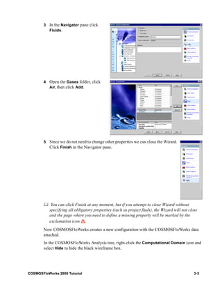 3 In the Navigator pane click 
Fluids. 
4 Open the Gases folder, click 
Air, then click Add. 
5 Since we do not need to change other properties we can close the Wizard. 
Click Finish in the Navigator pane. 
	 You can click Finish at any moment, but if you attempt to close Wizard without 
specifying all obligatory properties (such as project fluds), the Wizard will not close 
and the page where you need to define a missing property will be marked by the 
exclamation icon . 
Now COSMOSFloWorks creates a new configuration with the COSMOSFloWorks data 
attached. 
In the COSMOSFloWorks Analysis tree, right-click the Computational Domain icon and 
select Hide to hide the black wireframe box. 
COSMOSFloWorks 2008 Tutorial 3-3 
 
