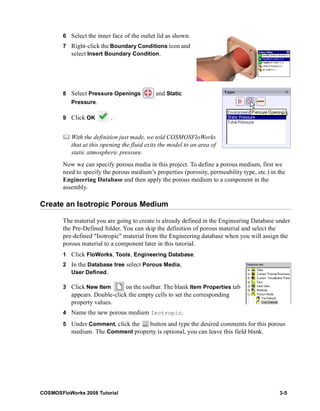 6 Select the inner face of the outlet lid as shown. 
7 Right-click the Boundary Conditions icon and 
select Insert Boundary Condition. 
8 Select Pressure Openings and Static 
Pressure. 
9 Click OK . 
	 With the definition just made, we told COSMOSFloWorks 
that at this opening the fluid exits the model to an area of 
static atmospheric pressure. 
Now we can specify porous media in this project. To define a porous medium, first we 
need to specify the porous medium’s properties (porosity, permeability type, etc.) in the 
Engineering Database and then apply the porous medium to a component in the 
assembly. 
Create an Isotropic Porous Medium 
The material you are going to create is already defined in the Engineering Database under 
the Pre-Defined folder. You can skip the definition of porous material and select the 
pre-defined "Isotropic" material from the Engineering database when you will assign the 
porous material to a component later in this tutorial. 
1 Click FloWorks, Tools, Engineering Database. 
2 In the Database tree select Porous Media, 
User Defined. 
3 Click New Item on the toolbar. The blank Item Properties tab 
appears. Double-click the empty cells to set the corresponding 
property values. 
4 Name the new porous medium Isotropic. 
5 Under Comment, click the button and type the desired comments for this porous 
medium. The Comment property is optional, you can leave this field blank. 
COSMOSFloWorks 2008 Tutorial 3-5 
 