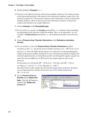 Chapter 3 First Steps - Porous Media 
3-6 
6 Set the medium’s Porosity to 0.5. 
	 Porosity is the effective porosity of the porous medium, defined as the volume fraction 
of the interconnected pores with respect to the total porous medium volume; here, the 
porosity is equal to 0.5. The porosity will govern the exhaust flow velocity in the porous 
medium channels, which, in turn, governs the exhaust gas residence in the porous 
catalyst and, therefore, the catalyst efficiency. 
7 Choose Isotropic as the Permeability type. 
	 First of all let us consider an Isotropic permeability, i.e, a medium with permeability 
not depending on the direction within the medium. Then, as an alternative, we will 
consider a Unidirectional permeability, i.e., the medium permeable in one direction 
only. 
8 Choose Pressure drop, Flowrate, Dimensions as the Resistance calculation 
formula. 
	 For our media we select the Pressure Drop, Flowrate, Dimensions medium 
resistance to flow, i.e., specify the porous medium resistance as k = ΔP×S /(m×L) (in 
units of s-1), where the right-side parameters are referred to a tested parallelepiped 
sample of the porous medium, having the S cross-sectional area and the L length in the 
selected sample direction, in which the mass flow rate through the sample is equal to m 
under the pressure difference of ΔP between the sample opposite sides in this 
direction. 
In this project we will specify ΔP = 20 Pa at m = 0.01 kg/s (and ΔP = 0 Pa at 
m=0 kg/s), S = 0.01 m2, L = 0.1m. Therefore, k = 200 s-1. 
Knowing S and L of the catalyst inserted into the model and m of the flow through it, 
you can approximately estimate the pressure loss at the model catalyst from 
ΔP = k×m×L/S. 
9 For the Pressure drop vs. 
flowrate choose Mass Flow 
Rate. Click the button to 
switch to the Tables and 
Curves tab. 
 