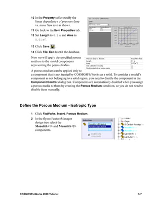 10 In the Property table specify the 
linear dependency of pressure drop 
vs. mass flow rate as shown. 
11 Go back to the Item Properties tab. 
12 Set Length to 0.1 m and Area to 
0.01 m2. 
13 Click Save . 
14 Click File, Exit to exit the database. 
Now we will apply the specified porous 
medium to the model components 
representing the porous bodies. 
A porous medium can be applied only to 
a component that is not treated by COSMOSFloWorks as a solid. To consider a model’s 
component as not belonging to a solid region, you need to disable the component in the 
Component Control dialog box. Components are automatically disabled when you assign 
a porous media to them by creating the Porous Medium condition, so you do not need to 
disable them manually. 
Define the Porous Medium - Isotropic Type 
1 Click FloWorks, Insert, Porous Medium. 
2 In the flyout FeatureManager 
design tree select the 
Monolith<1> and Monolith<2> 
components. 
COSMOSFloWorks 2008 Tutorial 3-7 
 