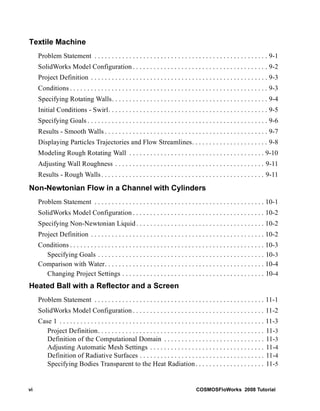 Textile Machine 
Problem Statement . . . . . . . . . . . . . . . . . . . . . . . . . . . . . . . . . . . . . . . . . . . . . . . . . . 9-1 
SolidWorks Model Configuration . . . . . . . . . . . . . . . . . . . . . . . . . . . . . . . . . . . . . . . 9-2 
Project Definition . . . . . . . . . . . . . . . . . . . . . . . . . . . . . . . . . . . . . . . . . . . . . . . . . . . 9-3 
Conditions . . . . . . . . . . . . . . . . . . . . . . . . . . . . . . . . . . . . . . . . . . . . . . . . . . . . . . . . . 9-3 
Specifying Rotating Walls. . . . . . . . . . . . . . . . . . . . . . . . . . . . . . . . . . . . . . . . . . . . . 9-4 
Initial Conditions - Swirl. . . . . . . . . . . . . . . . . . . . . . . . . . . . . . . . . . . . . . . . . . . . . . 9-5 
Specifying Goals . . . . . . . . . . . . . . . . . . . . . . . . . . . . . . . . . . . . . . . . . . . . . . . . . . . . 9-6 
Results - Smooth Walls . . . . . . . . . . . . . . . . . . . . . . . . . . . . . . . . . . . . . . . . . . . . . . . 9-7 
Displaying Particles Trajectories and Flow Streamlines. . . . . . . . . . . . . . . . . . . . . . 9-8 
Modeling Rough Rotating Wall . . . . . . . . . . . . . . . . . . . . . . . . . . . . . . . . . . . . . . . 9-10 
Adjusting Wall Roughness . . . . . . . . . . . . . . . . . . . . . . . . . . . . . . . . . . . . . . . . . . . 9-11 
Results - Rough Walls . . . . . . . . . . . . . . . . . . . . . . . . . . . . . . . . . . . . . . . . . . . . . . . 9-11 
Non-Newtonian Flow in a Channel with Cylinders 
Problem Statement . . . . . . . . . . . . . . . . . . . . . . . . . . . . . . . . . . . . . . . . . . . . . . . . . 10-1 
SolidWorks Model Configuration . . . . . . . . . . . . . . . . . . . . . . . . . . . . . . . . . . . . . . 10-2 
Specifying Non-Newtonian Liquid . . . . . . . . . . . . . . . . . . . . . . . . . . . . . . . . . . . . . 10-2 
Project Definition . . . . . . . . . . . . . . . . . . . . . . . . . . . . . . . . . . . . . . . . . . . . . . . . . . 10-2 
Conditions . . . . . . . . . . . . . . . . . . . . . . . . . . . . . . . . . . . . . . . . . . . . . . . . . . . . . . . . 10-3 
Specifying Goals . . . . . . . . . . . . . . . . . . . . . . . . . . . . . . . . . . . . . . . . . . . . . . . . 10-3 
Comparison with Water. . . . . . . . . . . . . . . . . . . . . . . . . . . . . . . . . . . . . . . . . . . . . . 10-4 
Changing Project Settings . . . . . . . . . . . . . . . . . . . . . . . . . . . . . . . . . . . . . . . . . 10-4 
Heated Ball with a Reflector and a Screen 
Problem Statement . . . . . . . . . . . . . . . . . . . . . . . . . . . . . . . . . . . . . . . . . . . . . . . . . 11-1 
SolidWorks Model Configuration . . . . . . . . . . . . . . . . . . . . . . . . . . . . . . . . . . . . . . 11-2 
Case 1 . . . . . . . . . . . . . . . . . . . . . . . . . . . . . . . . . . . . . . . . . . . . . . . . . . . . . . . . . . . 11-3 
Project Definition. . . . . . . . . . . . . . . . . . . . . . . . . . . . . . . . . . . . . . . . . . . . . . . . 11-3 
Definition of the Computational Domain . . . . . . . . . . . . . . . . . . . . . . . . . . . . . 11-3 
Adjusting Automatic Mesh Settings . . . . . . . . . . . . . . . . . . . . . . . . . . . . . . . . . 11-4 
Definition of Radiative Surfaces . . . . . . . . . . . . . . . . . . . . . . . . . . . . . . . . . . . . 11-4 
Specifying Bodies Transparent to the Heat Radiation. . . . . . . . . . . . . . . . . . . . 11-5 
vi COSMOSFloWorks 2008 Tutorial 
 