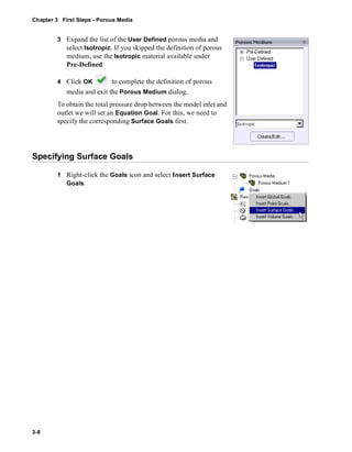Chapter 3 First Steps - Porous Media 
3-8 
3 Expand the list of the User Defined porous media and 
select Isotropic. If you skipped the definition of porous 
medium, use the Isotropic material available under 
Pre-Defined. 
4 Click OK to complete the definition of porous 
media and exit the Porous Medium dialog. 
To obtain the total pressure drop between the model inlet and 
outlet we will set an Equation Goal. For this, we need to 
specify the corresponding Surface Goals first. 
Specifying Surface Goals 
1 Right-click the Goals icon and select Insert Surface 
Goals. 
 