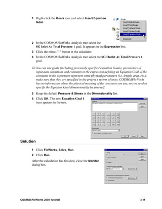 1 Right-click the Goals icon and select Insert Equation 
Goal. 
2 In the COSMOSFloWorks Analysis tree select the 
SG Inlet Av Total Pressure 1 goal. It appears in the Expression box. 
3 Click the minus "-" button in the calculator. 
4 In the COSMOSFloWorks Analysis tree select the SG Outlet Av Total Pressure 1 
goal. 
	 You can use goals (including previously specified Equation Goals), parameters of 
input data conditions and constants in the expression defining an Equation Goal. If the 
constants in the expression represent some physical parameters (i.e. length, area, etc.), 
make sure that they are specified in the project’s system of units. COSMOSFloWorks 
has no information about the physical meaning of the constants you use, so you need to 
specify the Equation Goal dimensionality by yourself. 
5 Keep the default Pressure & Stress in the Dimensionality list. 
6 Click OK. The new Equation Goal 1 
item appears in the tree. 
Solution 
1 Click FloWorks, Solve, Run. 
2 Click Run. 
After the calculation has finished, close the Monitor 
dialog box. 
COSMOSFloWorks 2008 Tutorial 3-11 
 