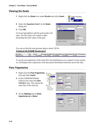 Chapter 3 First Steps - Porous Media 
Viewing the Goals 
3-12 
1 Right-click the Goals icon under Results and select Insert. 
2 Select the Equation Goal 1 in the Goals 
dialog box. 
3 Click OK. 
An Excel spreadsheet with the goal results will 
open. The first sheet will contain a table 
presenting the final values of the goal. 
You can see that the total pressure drop is about 120 Pa. 
Catalyst.SLDASM [Isotropic] 
Goal Name Unit Value Averaged Value Minimum Value Maximum Value Progress [%] Use In Convergence 
Equation Goal 1 [Pa] 120.0326909 121.774802 120.0326909 124.432896 100 Yes 
To see the non-uniformity of the mass flow rate distribution over a catalyst’s cross section, 
we will display flow trajectories with start points distributed uniformly across the inlet. 
Flow Trajectories 
1 Right-click the Flow Trajectories 
icon and select Insert. 
2 In the COSMOSFloWorks 
Analysis tree select the Inlet 
Velocity1 item. This selects the 
inner face of the inlet lid. 
3 On the Settings tab set Draw 
trajectories as to Band. 
 