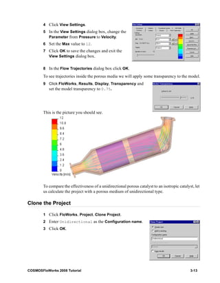 4 Click View Settings. 
5 In the View Settings dialog box, change the 
Parameter from Pressure to Velocity. 
6 Set the Max value to 12. 
7 Click OK to save the changes and exit the 
View Settings dialog box. 
8 In the Flow Trajectories dialog box click OK. 
To see trajectories inside the porous media we will apply some transparency to the model. 
9 Click FloWorks, Results, Display, Transparency and 
set the model transparency to 0.75. 
This is the picture you should see. 
To compare the effectiveness of a unidirectional porous catalyst to an isotropic catalyst, let 
us calculate the project with a porous medium of unidirectional type. 
Clone the Project 
1 Click FloWorks, Project, Clone Project. 
2 Enter Unidirectional as the Configuration name. 
3 Click OK. 
COSMOSFloWorks 2008 Tutorial 3-13 
 