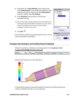 2 Expand the list of User Defined porous medium and 
select Unidirectional. If you skipped the definition of the 
unidirectional porous medium, use the Unidirectional 
material available under Pre-Defined. 
3 In the Direction select the Z axis of the Global 
Coordinate System. 
	 For porous media having unidirectional permeability, we 
must specify the permeability direction as an axis of the 
selected coordinate system (axis Z of the Global 
coordinate system in our case). 
4 Click OK . 
Since all other conditions and goals remain the same, we can 
start the calculation immediately 
Compare the Isotropic and Unidirectional Catalysts 
When the calculation is finished, create the goal plot for the Equation Goal 1. 
Catalyst.SLDASM [Unidirectional] 
Goal Name Unit Value Averaged Value Minimum Value Maximum Value Progress [%] Use In Convergence 
Equation Goal 1 [Pa] 117.0848512 118.6235708 117.0761518 121.5639633 100 Yes 
Display flow trajectories as described above. 
Comparing the trajectories passing through the isotropic and unidirectional porous 
catalysts installed in the tube, we can summarize: 
COSMOSFloWorks 2008 Tutorial 3-15 
 