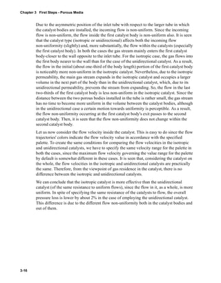 Chapter 3 First Steps - Porous Media 
3-16 
Due to the asymmetric position of the inlet tube with respect to the larger tube in which 
the catalyst bodies are installed, the incoming flow is non-uniform. Since the incoming 
flow is non-uniform, the flow inside the first catalyst body is non-uniform also. It is seen 
that the catalyst type (isotropic or unidirectional) affects both the incoming flow 
non-uniformity (slightly) and, more substantially, the flow within the catalysts (especially 
the first catalyst body). In both the cases the gas stream mainly enters the first catalyst 
body-closer to the wall opposite to the inlet tube. For the isotropic case, the gas flows into 
the first body nearer to the wall than for the case of the unidirectional catalyst. As a result, 
the flow in the initial (about one-third of the body length) portion of the first catalyst body 
is noticeably more non-uniform in the isotropic catalyst. Nevertheless, due to the isotropic 
permeability, the main gas stream expands in the isotropic catalyst and occupies a larger 
volume in the next part of the body than in the unidirectional catalyst, which, due to its 
unidirectional permeability, prevents the stream from expanding. So, the flow in the last 
two-thirds of the first catalyst body is less non-uniform in the isotropic catalyst. Since the 
distance between the two porous bodies installed in the tube is rather small, the gas stream 
has no time to become more uniform in the volume between the catalyst bodies, although 
in the unidirectional case a certain motion towards uniformity is perceptible. As a result, 
the flow non-uniformity occurring at the first catalyst body's exit passes to the second 
catalyst body. Then, it is seen that the flow non-uniformity does not change within the 
second catalyst body. 
Let us now consider the flow velocity inside the catalyst. This is easy to do since the flow 
trajectories' colors indicate the flow velocity value in accordance with the specified 
palette. To create the same conditions for comparing the flow velocities in the isotropic 
and unidirectional catalysts, we have to specify the same velocity range for the palette in 
both the cases, since the maximum flow velocity governing the value range for the palette 
by default is somewhat different in these cases. It is seen that, considering the catalyst on 
the whole, the flow velocities in the isotropic and unidirectional catalysts are practically 
the same. Therefore, from the viewpoint of gas residence in the catalyst, there is no 
difference between the isotropic and unidirectional catalysts. 
We can conclude that the isotropic catalyst is more effective than the unidirectional 
catalyst (of the same resistance to uniform flows), since the flow in it, as a whole, is more 
uniform. In spite of specifying the same resistance of the catalysts to flow, the overall 
pressure loss is lower by about 2% in the case of employing the unidirectional catalyst. 
This difference is due to the different flow non-uniformity both in the catalyst bodies and 
out of them. 
 