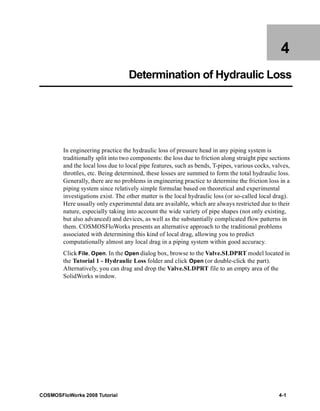4 
Determination of Hydraulic Loss 
In engineering practice the hydraulic loss of pressure head in any piping system is 
traditionally split into two components: the loss due to friction along straight pipe sections 
and the local loss due to local pipe features, such as bends, T-pipes, various cocks, valves, 
throttles, etc. Being determined, these losses are summed to form the total hydraulic loss. 
Generally, there are no problems in engineering practice to determine the friction loss in a 
piping system since relatively simple formulae based on theoretical and experimental 
investigations exist. The other matter is the local hydraulic loss (or so-called local drag). 
Here usually only experimental data are available, which are always restricted due to their 
nature, especially taking into account the wide variety of pipe shapes (not only existing, 
but also advanced) and devices, as well as the substantially complicated flow patterns in 
them. COSMOSFloWorks presents an alternative approach to the traditional problems 
associated with determining this kind of local drag, allowing you to predict 
computationally almost any local drag in a piping system within good accuracy. 
Click File, Open. In the Open dialog box, browse to the Valve.SLDPRT model located in 
the Tutorial 1 - Hydraulic Loss folder and click Open (or double-click the part). 
Alternatively, you can drag and drop the Valve.SLDPRT file to an empty area of the 
SolidWorks window. 
COSMOSFloWorks 2008 Tutorial 4-1 
 