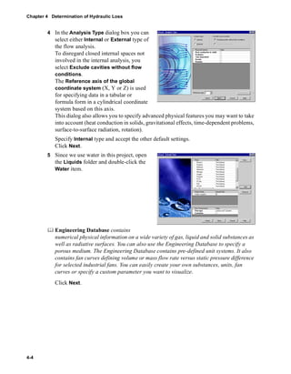 Chapter 4 Determination of Hydraulic Loss 
4-4 
4 In the Analysis Type dialog box you can 
select either Internal or External type of 
the flow analysis. 
To disregard closed internal spaces not 
involved in the internal analysis, you 
select Exclude cavities without flow 
conditions. 
The Reference axis of the global 
coordinate system (X, Y or Z) is used 
for specifying data in a tabular or 
formula form in a cylindrical coordinate 
system based on this axis. 
This dialog also allows you to specify advanced physical features you may want to take 
into account (heat conduction in solids, gravitational effects, time-dependent problems, 
surface-to-surface radiation, rotation). 
Specify Internal type and accept the other default settings. 
Click Next. 
5 Since we use water in this project, open 
the Liquids folder and double-click the 
Water item. 
	 Engineering Database contains 
numerical physical information on a wide variety of gas, liquid and solid substances as 
well as radiative surfaces. You can also use the Engineering Database to specify a 
porous medium. The Engineering Database contains pre-defined unit systems. It also 
contains fan curves defining volume or mass flow rate versus static pressure difference 
for selected industrial fans. You can easily create your own substances, units, fan 
curves or specify a custom parameter you want to visualize. 
Click Next. 
 