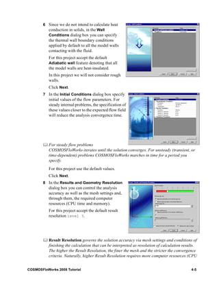 6 Since we do not intend to calculate heat 
conduction in solids, in the Wall 
Conditions dialog box you can specify 
the thermal wall boundary conditions 
applied by default to all the model walls 
contacting with the fluid. 
For this project accept the default 
Adiabatic wall feature denoting that all 
the model walls are heat-insulated. 
In this project we will not consider rough 
walls. 
Click Next. 
7 In the Initial Conditions dialog box specify 
initial values of the flow parameters. For 
steady internal problems, the specification of 
these values closer to the expected flow field 
will reduce the analysis convergence time. 
	 For steady flow problems 
COSMOSFloWorks iterates until the solution converges. For unsteady (transient, or 
time-dependent) problems COSMOSFloWorks marches in time for a period you 
specify. 
For this project use the default values. 
Click Next. 
8 In the Results and Geometry Resolution 
dialog box you can control the analysis 
accuracy as well as the mesh settings and, 
through them, the required computer 
resources (CPU time and memory). 
For this project accept the default result 
resolution level 3. 
	 Result Resolution governs the solution accuracy via mesh settings and conditions of 
finishing the calculation that can be interpreted as resolution of calculation results. 
The higher the Result Resolution, the finer the mesh and the stricter the convergence 
criteria. Naturally, higher Result Resolution requires more computer resources (CPU 
COSMOSFloWorks 2008 Tutorial 4-5 
 