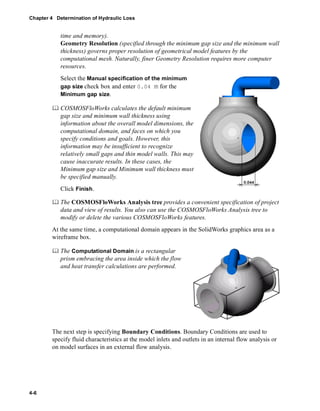 Chapter 4 Determination of Hydraulic Loss 
4-6 
time and memory). 
Geometry Resolution (specified through the minimum gap size and the minimum wall 
thickness) governs proper resolution of geometrical model features by the 
computational mesh. Naturally, finer Geometry Resolution requires more computer 
resources. 
Select the Manual specification of the minimum 
gap size check box and enter 0.04 m for the 
Minimum gap size. 
	 COSMOSFloWorks calculates the default minimum 
gap size and minimum wall thickness using 
information about the overall model dimensions, the 
computational domain, and faces on which you 
specify conditions and goals. However, this 
information may be insufficient to recognize 
relatively small gaps and thin model walls. This may 
cause inaccurate results. In these cases, the 
Minimum gap size and Minimum wall thickness must 
be specified manually. 
Click Finish. 
	 The COSMOSFloWorks Analysis tree provides a convenient specification of project 
data and view of results. You also can use the COSMOSFloWorks Analysis tree to 
modify or delete the various COSMOSFloWorks features. 
At the same time, a computational domain appears in the SolidWorks graphics area as a 
wireframe box. 
	 The Computational Domain is a rectangular 
prism embracing the area inside which the flow 
and heat transfer calculations are performed. 
The next step is specifying Boundary Conditions. Boundary Conditions are used to 
specify fluid characteristics at the model inlets and outlets in an internal flow analysis or 
on model surfaces in an external flow analysis. 
 