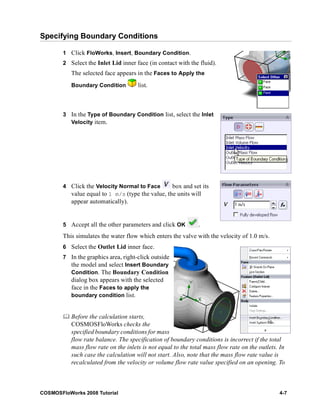 Specifying Boundary Conditions 
1 Click FloWorks, Insert, Boundary Condition. 
2 Select the Inlet Lid inner face (in contact with the fluid). 
The selected face appears in the Faces to Apply the 
Boundary Condition list. 
3 In the Type of Boundary Condition list, select the Inlet 
Velocity item. 
4 Click the Velocity Normal to Face box and set its 
value equal to 1 m/s (type the value, the units will 
appear automatically). 
5 Accept all the other parameters and click OK . 
This simulates the water flow which enters the valve with the velocity of 1.0 m/s. 
6 Select the Outlet Lid inner face. 
7 In the graphics area, right-click outside 
the model and select Insert Boundary 
Condition. The Boundary Condition 
dialog box appears with the selected 
face in the Faces to apply the 
boundary condition list. 
	 Before the calculation starts, 
COSMOSFloWorks checks the 
specified boundary conditions for mass 
flow rate balance. The specification of boundary conditions is incorrect if the total 
mass flow rate on the inlets is not equal to the total mass flow rate on the outlets. In 
such case the calculation will not start. Also, note that the mass flow rate value is 
recalculated from the velocity or volume flow rate value specified on an opening. To 
COSMOSFloWorks 2008 Tutorial 4-7 
 