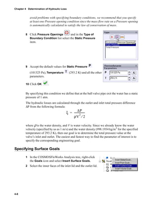 Chapter 4 Determination of Hydraulic Loss 
4-8 
avoid problems with specifying boundary conditions, we recommend that you specify 
at least one Pressure opening condition since the mass flow rate on a Pressure opening 
is automatically calculated to satisfy the law of conservation of mass. 
8 Click Pressure Openings and in the Type of 
Boundary Condition list select the Static Pressure 
item. 
9 Accept the default values for Static Pressure 
(101325 Pa), Temperature (293.2 K) and all the other 
parameters. 
10 Click OK . 
By specifying this condition we define that at the ball valve pipe exit the water has a static 
pressure of 1 atm. 
The hydraulic losses are calculated through the outlet and inlet total pressure difference 
ΔP from the following formula: 
ξ ΔP 
= ----------------- 
ρV2 ⁄ 2 
where ρ is the water density, and V is water velocity. Since we already know the water 
velocity (specified by us as 1 m/s) and the water density (998.1934 kg/m3 for the specified 
temperature of 293.2 K), then our goal is to determine the total pressure value at the 
valve’s inlet and outlet. The easiest and fastest way to find the parameter of interest is to 
specify the corresponding engineering goal. 
Specifying Surface Goals 
1 In the COSMOSFloWorks Analysis tree, right-click 
the Goals icon and select Insert Surface Goals. 
2 Select the inner faces of the inlet lid and the outlet lid. 
 