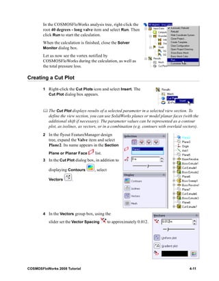 In the COSMOSFloWorks analysis tree, right-click the 
root 40 degrees - long valve item and select Run. Then 
click Run to start the calculation. 
When the calculation is finished, close the Solver 
Monitor dialog box. 
Let us now see the vortex notified by 
COSMOSFloWorks during the calculation, as well as 
the total pressure loss. 
Creating a Cut Plot 
1 Right-click the Cut Plots icon and select Insert. The 
Cut Plot dialog box appears. 
	 The Cut Plot displays results of a selected parameter in a selected view section. To 
define the view section, you can use SolidWorks planes or model planar faces (with the 
additional shift if necessary). The parameter values can be represented as a contour 
plot, as isolines, as vectors, or in a combination (e.g. contours with overlaid vectors). 
2 In the flyout FeatureManager design 
tree, expand the Valve item and select 
Plane2. Its name appears in the Section 
Plane or Planar Face list. 
3 In the Cut Plot dialog box, in addition to 
displaying Contours , select 
Vectors . 
4 In the Vectors group box, using the 
slider set the Vector Spacing to approximately 0.012. 
COSMOSFloWorks 2008 Tutorial 4-11 
 