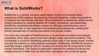 What is SolidWorks?
SolidWorks is a premier computer-aided design (CAD) and computer-aided
engineering (CAE) software developed by Dassault Systèmes, widely recognized for
its powerful yet user-friendly interface. This versatile tool is extensively utilized across
various industries for creating detailed 3D models, simulations, and assemblies.
SolidWorks streamlines the design process by offering a comprehensive set of
features that cater to both beginners and experienced professionals, enabling the
efficient development of intricate geometries and precise models.
One of the key strengths of SolidWorks lies in its advanced simulation and analysis
capabilities, which allow users to test their designs under real-world conditions. This
functionality is crucial for identifying potential issues early in the design phase, thereby
reducing the reliance on costly physical prototypes. Additionally, SolidWorks excels in
assembly design, enabling users to visualize and ensure that all components fit and
interact seamlessly. This aspect is particularly important for creating functional and
reliable products in fields such as automotive, aerospace, and consumer goods.
 
