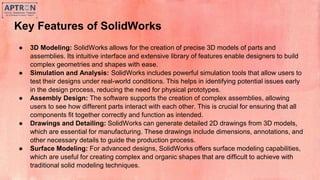 Key Features of SolidWorks
● 3D Modeling: SolidWorks allows for the creation of precise 3D models of parts and
assemblies. Its intuitive interface and extensive library of features enable designers to build
complex geometries and shapes with ease.
● Simulation and Analysis: SolidWorks includes powerful simulation tools that allow users to
test their designs under real-world conditions. This helps in identifying potential issues early
in the design process, reducing the need for physical prototypes.
● Assembly Design: The software supports the creation of complex assemblies, allowing
users to see how different parts interact with each other. This is crucial for ensuring that all
components fit together correctly and function as intended.
● Drawings and Detailing: SolidWorks can generate detailed 2D drawings from 3D models,
which are essential for manufacturing. These drawings include dimensions, annotations, and
other necessary details to guide the production process.
● Surface Modeling: For advanced designs, SolidWorks offers surface modeling capabilities,
which are useful for creating complex and organic shapes that are difficult to achieve with
traditional solid modeling techniques.
 