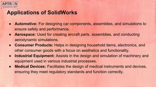Applications of SolidWorks
● Automotive: For designing car components, assemblies, and simulations to
ensure safety and performance.
● Aerospace: Used for creating aircraft parts, assemblies, and conducting
aerodynamic simulations.
● Consumer Products: Helps in designing household items, electronics, and
other consumer goods with a focus on aesthetics and functionality.
● Industrial Equipment: Assists in the design and simulation of machinery and
equipment used in various industrial processes.
● Medical Devices: Facilitates the design of medical instruments and devices,
ensuring they meet regulatory standards and function correctly.
 