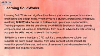 Learning SolidWorks
Learning SolidWorks can significantly enhance your career prospects in various
engineering and design fields. Whether you're a student, professional, or hobbyist,
mastering SolidWorks Course in Noida opens up numerous opportunities.
Training programs, like the one offered by APTRON Solutions in Noida, provide
comprehensive education on SolidWorks, from basic to advanced levels, ensuring
you gain the skills needed to excel in the industry.
SolidWorks is more than just a CAD tool; it's a comprehensive solution that
supports the entire design process, from initial concept to final product. Its
versatility, powerful features, and ease of use make it an indispensable tool for
designers and engineers worldwide.
 