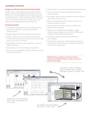 SOLIDWORKS ELECTRICAL

Energize your 2D electrical and control system design                 •	 4,000+ symbols for use in electrical schematics and system layouts
SolidWorks Electrical accelerates electrical system design with       •	 Circuit symbol creation wizard to easily prepare custom 2D
efficient schematic design capabilities that simplify your process.     schematic symbols
Multiple users can work together to generate complex single-line
                                                                      •	 Customizable symbol and macros palettes for the most frequently
or multi-line schematics and automate wiring of PLCs and terminal
                                                                        used symbols and saved circuits
strips. You can easily reuse portions of existing circuits in new
designs to speed development and maintain consistency.                •	 Fully automated generation of PLC schematic, terminal strip
                                                                        drawing, and support documents
Key features include:                                                 •	 Generate DWG, DXF, and PDF documents for projects, with
•	 Comprehensive integrated library of nearly 500,000 standard          extensive archive capabilities
  electrical parts makes part selection easy and speeds               •	 Integration with SolidWorks Enterprise PDM to manage
  schematic creation                                                    documents, generate reports, and create PDF and DWG exports
•	 Integrated single-line and multi-line schematic planning tools       (SolidWorks Enterprise PDM sold separately)

•	 Dynamic context-sensitive user interface provides only the         •	 Localization of product interface and documentation in
  commands that make sense based on where you are in the design         seven languages
  process so you can focus on design                                  •	 Complete library managers for symbols, footprints, title blocks,
•	 SQL database architecture enables multiple users to work on          macros, cables, and part references, including customizable ERP
  projects concurrently                                                 connectivity for standard parts

•	 Copy and paste circuits to reuse designs across projects
•	 Direct import of existing DWG™ and DXF™ symbols with existing
  attributes and connections


                                                                       SolidWorks Electrical single-line and multi-line schematics
                                                                       integrate with SolidWorks 3D models to enable true concurrent
                                                                       electromechanical design.




                                                                                               SCHEMATIC AND 3D MODELS
                                                                                               ARE AUTOMATICALLY LINKED
                                                                                               BI-DIRECTIONALLY IN REAL TIME




   GENERATE SINGLE-LINE OR
   MULT-LINE 2D SCHEMATICS
   WITH EASE

                                                          AUTOMATE WIRE AND CABLE
                                                          ROUTING TO SAVE TIME
 