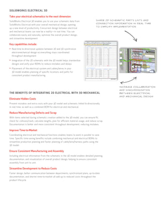 SOLIDWORKS ELECTRICAL 3D

Take your electrical schematics to the next dimension
                                                                                          SHARE 2D SCHEMATIC PARTS LISTS AND
SolidWorks Electrical 3D enables you to use your schematic data from
                                                                                          CONNECTION INFORMATION IN REAL TIME
SolidWorks Electrical with your overall mechanical design, opening
                                                                                          TO SIMPLIFY IMPLEMENTATION
up a new level of productivity. Concurrent design between electrical
and mechanical teams can now be a reality—in real time. You can
collaborate easily and naturally, optimize the overall product design,
and streamline development.

Key capabilities include:
•	 Real-time bi-directional updates between 2D and 3D synchronize
  electromechanical design so everything stays coordinated
  throughout development

•	 Integration of the 2D schematic with the 3D model helps standardize
  designs and unify your BOMs to reduce mistakes and delays

•	 Placement of the electrical system and cables/wires in your
  3D model enables planning of specific locations and paths for
  consistent product manufacturing




                                                                                                         INCREASE COLLABORATION
                                                                                                         AND SYNCHRONIZATION
THE BENEFITS OF INTEGRATING 2D ELECTRICAL WITH 3D MECHANICAL                                             BETWEEN ELECTRICAL
                                                                                                         AND MECHANICAL DESIGN
Eliminate Hidden Costs	
Prevent mistakes and extra costs with your 3D model and schematic linked bi-directionally
in real time, as well as a combined BOM for electrical and mechanical.

Reduce Manufacturing Defects and Scrap	
With items selected during schematic creation added to the 3D model, you can ensure fit,
check for collision/clash, calculate lengths, plan for efficient material usage, and reduce scrap.
Documentation is better and more consistent throughout development, reducing mistakes.

Improve Time-to-Market	
Coordinating electrical and mechanical functions enables teams to work in parallel to save
time. Specific time-saving benefits include combining mechanical and electrical BOMs to
streamline production planning and faster planning of cable/wire/harness paths using the
3D model.

Ensure Consistent Manufacturing and Assembly	
Including electrical information from the schematic in the 3D model enables detailed planning,
documentation, and visualization of overall product design, helping to ensure consistent
assembly from unit to unit.

Streamline Development to Reduce Costs
Faster design, better communication between departments, synchronized plans, up-to-date
documentation, and shorter time-to-market all add up to reduced costs throughout the
product lifecycle.
 