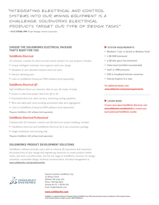 “INTEGRATING ELECTRICAL AND CONTROL
SYSTEMS INTO OUR MINING EQUIPMENT IS A
CHALLENGE. SOLIDWORKS ELECTRICAL
PRODUCTS TARGET OUR TYPE OF DESIGN TASKS.”
— KYLE STRONG, PMP, Project Manager, Getman Corporation




CHOOSE THE SOLIDWORKS ELECTRICAL PACKAGE                                                                                                        u  EM
                                                                                                                                                 SYST                  R EQ U I R EM EN TS
THAT’S RIGHT FOR YOU                                                                                                                             •	 Windows 7 (32- or 64-bit) or Windows Vista®
                                                                                                                                                                   ®



SolidWorks Electrical                                                                                                                            •	 2 GB RAM (minimum)

2D schematic creation for electrical and control systems for your projects. Includes:                                                            •	 5 GB disk space free (minimum)

•	 Unique intelligent schematic tool supports multi-user design                                                                                  •	 Video board (certified recommended)

•	 Database of over 500,000 standard electrical parts                                                                                            •	 Intel® or AMD processor

•	 Harness detailing tools                                                                                                                       •	 DVD or broadband Internet connection

•	 Links to SolidWorks Enterprise PDM software (sold separately)                                                                                 •	 Internet Explorer 8 or later

SolidWorks Electrical 3D*                                                                                                                        For additional details, visit 	
Add SolidWorks Electrical schematic data to your 3D model. Includes:                                                                             www.solidworks.com/systemrequirements

•	 Access to electrical project data from 3D or 2D
•	 Automated electrical cable, harness, and wiring routing capability
                                                                                                                                                u  R N
                                                                                                                                                 LEA                MORE
•	 Wire and cable path tools including automated cable wire segregation
                                                                                                                                                To learn more about SolidWorks Electrical, visit
•	 Links to SolidWorks Enterprise PDM software (sold separately)                                                                                www.solidworks.com/electrical or contact your
*Requires SolidWorks CAD software (sold separately)                                                                                             local authorized SolidWorks reseller.

SolidWorks Electrical Professional*
Combine both 2D schematic creation and 3D electrical system modeling. Includes:

•	 SolidWorks Electrical and SolidWorks Electrical 3D in one convenient package
•	 Single installation and licensing step
*Requires SolidWorks CAD software (sold separately)



SOLIDWORKS PRODUCT DEVELOPMENT SOLUTIONS
SolidWorks software provides users with an intuitive 3D experience that maximizes
the productivity of your design and engineering resources to create products better,
faster, and more cost-effectively. See the full range of SolidWorks solutions for design,
simulation, sustainable design, technical communication, and data management at
www.solidworks.com/products2013.




                                          Dassault Systèmes SolidWorks Corp.
                                          175 Wyman Street
                                          Waltham, MA 02451 USA
                                          Phone: 1 800 693 9000
                                          Outside the US: +1 781 810 5011
                                          Email: info@solidworks.com

                                          www.solidworks.com
                                          SolidWorks is a registered trademark of Dassault Systèmes SolidWorks Corp. Other brand and product names are trademarks of their respective owners. 	
                                          ©2012 Dassault Systèmes. All rights reserved.  MKELECDSENG0712
 