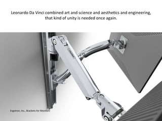 Ergotron,	
  Inc.,	
  Brackets	
  for	
  Monitors	
  
Leonardo	
  Da	
  Vinci	
  combined	
  art	
  and	
  science	
  and	
  aesthe:cs	
  and	
  engineering,	
  
that	
  kind	
  of	
  unity	
  is	
  needed	
  once	
  again.	
  
 
