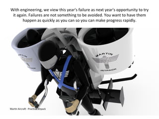 Mar:n	
  AircraN	
  -­‐	
  Prac:cal	
  Jetpack	
  
With	
  engineering,	
  we	
  view	
  this	
  year's	
  failure	
  as	
  next	
  year's	
  opportunity	
  to	
  try	
  
it	
  again.	
  Failures	
  are	
  not	
  something	
  to	
  be	
  avoided.	
  You	
  want	
  to	
  have	
  them	
  
happen	
  as	
  quickly	
  as	
  you	
  can	
  so	
  you	
  can	
  make	
  progress	
  rapidly.	
  
 
