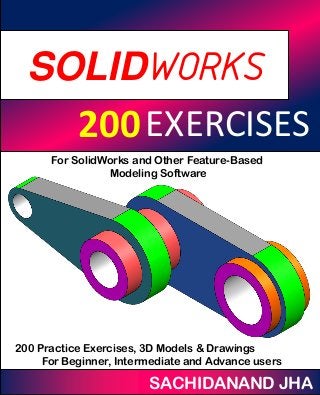 EESOLIDWORKS
EXERCISES200
SACHIDANAND JHA
For SolidWorks and Other Feature-Based
Modeling Software
200 Practice Exercises, 3D Models & Drawings
For Beginner, Intermediate and Advance users
 