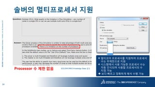 24
3DS.COM©DassaultSystèmes|ConfidentialInformation|11/24/2015|ref.:3DS_Document_2015
솔버의 멀티프로세서 지원
Processor 수 제한 없음 SOLIDWORKS Knowledge Base 참조
 멀티코어 프로세서를 지원하며 프로세서
수는 무제한으로 지원
 시스템에서 사용 가능한 프로세서 수는
자동 인식되며 사용할 프로세서의 수
지정 가능
 보다 빠르고 정확하게 해석 수행 가능
 