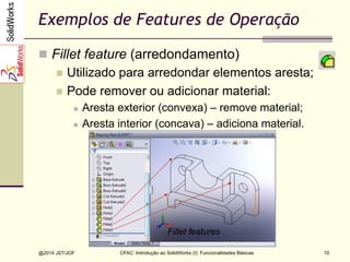 CFAC: Introdução ao SolidWorks (I): Funcionalidades Básicas
@2014 JST/JOF 10
Exemplos de Features de Operação
n  Fillet feature (arredondamento)
n  Utilizado para arredondar elementos aresta;
n  Pode remover ou adicionar material:
n  Aresta exterior (convexa) – remove material;
n  Aresta interior (concava) – adiciona material.
Fillet features
 