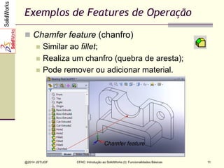 CFAC: Introdução ao SolidWorks (I): Funcionalidades Básicas
@2014 JST/JOF 11
Exemplos de Features de Operação
n  Chamfer feature (chanfro)
n  Similar ao fillet;
n  Realiza um chanfro (quebra de aresta);
n  Pode remover ou adicionar material.
Chamfer feature
 