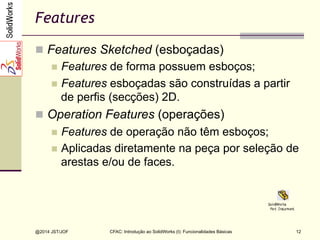 CFAC: Introdução ao SolidWorks (I): Funcionalidades Básicas
@2014 JST/JOF 12
Features
n  Features Sketched (esboçadas)
n  Features de forma possuem esboços;
n  Features esboçadas são construídas a partir
de perfis (secções) 2D.
n  Operation Features (operações)
n  Features de operação não têm esboços;
n  Aplicadas diretamente na peça por seleção de
arestas e/ou de faces.
 