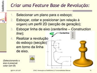 CFAC: Introdução ao SolidWorks (I): Funcionalidades Básicas
@2014 JST/JOF 14
Criar uma Feature Base de Revolução:
1.  Selecionar um plano para o esboço;
2.  Esboçar, cotar e posicionar (em relação à
origem) um perfil 2D (secção de geração);
3.  Esboçar linha de eixo (centerline – Construction
line);
4.  Realizar a revolução
do esboço (secção)
em torno da linha
de eixo.
(Seleccionando o
eixo é possível
cotar com Ø)
 