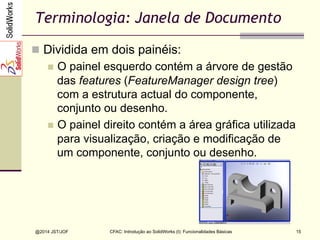 CFAC: Introdução ao SolidWorks (I): Funcionalidades Básicas
@2014 JST/JOF 15
Terminologia: Janela de Documento
n  Dividida em dois painéis:
n  O painel esquerdo contém a árvore de gestão
das features (FeatureManager design tree)
com a estrutura actual do componente,
conjunto ou desenho.
n  O painel direito contém a área gráfica utilizada
para visualização, criação e modificação de
um componente, conjunto ou desenho.
 