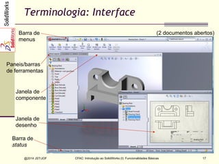 CFAC: Introdução ao SolidWorks (I): Funcionalidades Básicas
@2014 JST/JOF 17
Terminologia: Interface
Barra de
status
Barra de
menus
Paneis/barras
de ferramentas
Janela de
componente
Janela de
desenho
(2 documentos abertos)
 