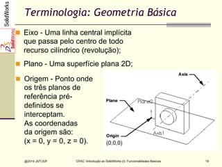 @2014 JST/JOF 19
Terminologia: Geometria Básica
n  Eixo - Uma linha central implícita
que passa pelo centro de todo
recurso cilíndrico (revolução);
n  Plano - Uma superfície plana 2D;
n  Origem - Ponto onde
os três planos de
referência pré-
definidos se
interceptam.
As coordenadas
da origem são:
(x = 0, y = 0, z = 0). (0,0,0)
CFAC: Introdução ao SolidWorks (I): Funcionalidades Básicas
 